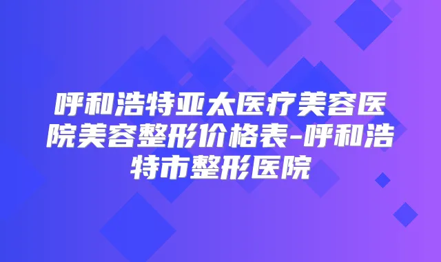 呼和浩特亚太医疗美容医院美容整形价格表-呼和浩特市整形医院