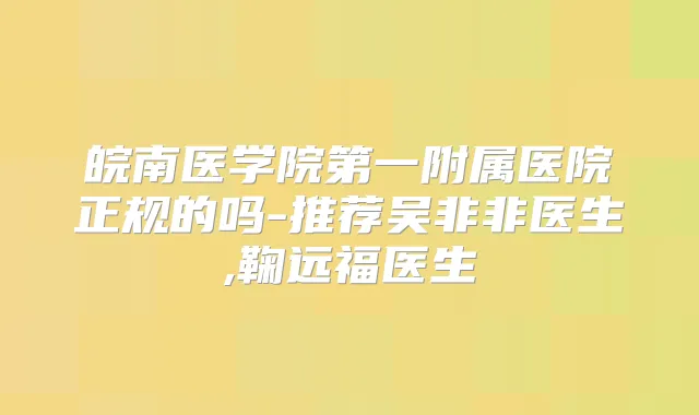 皖南医学院第一附属医院正规的吗-推荐吴非非医生,鞠远福医生