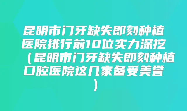昆明市门牙缺失种植医院排行前10位实力深挖（昆明市门牙缺失种植口腔医院这几家备受美誉）