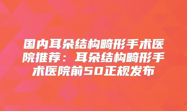 国内耳朵结构畸形手术医院推荐：耳朵结构畸形手术医院前50正规发布