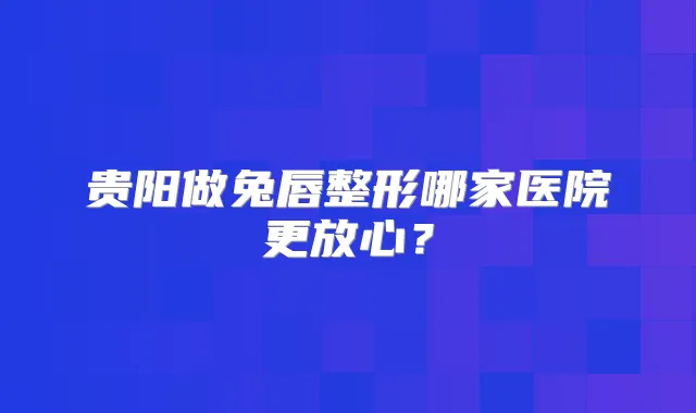 贵阳做兔唇整形哪家医院更放心?
