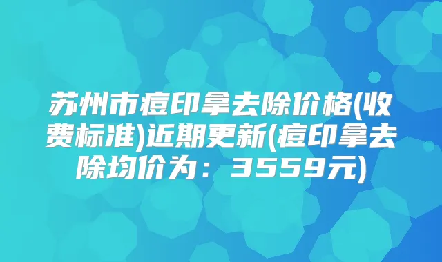 苏州市痘印拿去除价格(收费标准)近期更新(痘印拿去除均价为：3559元)