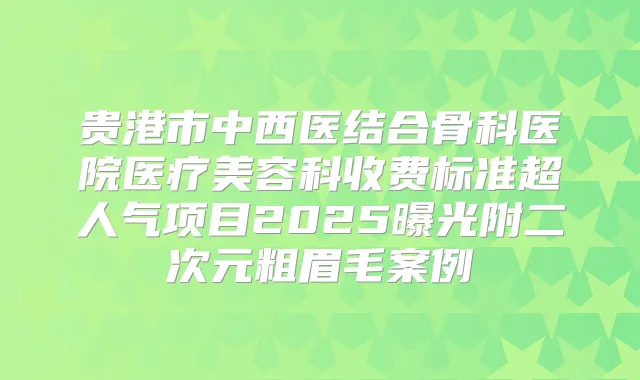 贵港市中西医结合骨科医院医疗美容科收费标准超人气项目2025曝光附二次元粗眉毛案例