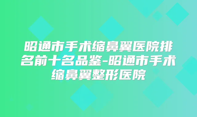 昭通市手术缩鼻翼医院排名前十名品鉴-昭通市手术缩鼻翼整形医院