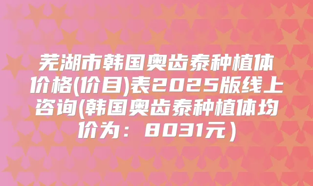 芜湖市韩国奥齿泰种植体价格(价目)表2025版线上咨询(韩国奥齿泰种植体均价为:8031元)