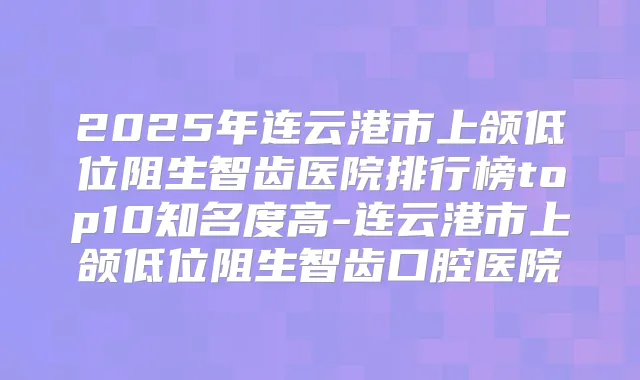 2025年连云港市上颌低位阻生智齿医院排行榜top10知名度高-连云港市上颌低位阻生智齿口腔医院