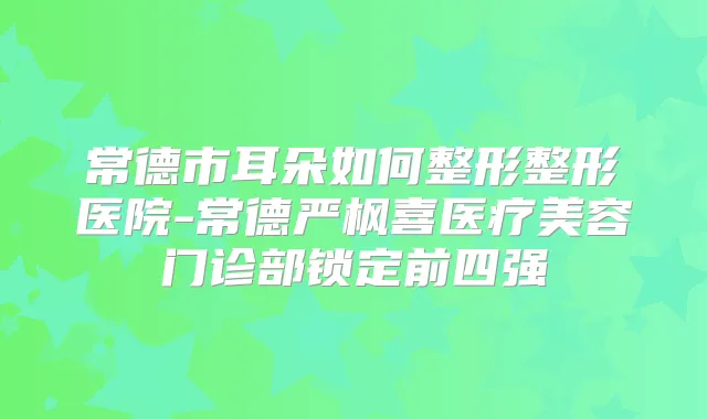 常德市耳朵如何整形整形医院-常德严枫喜医疗美容门诊部锁定前四强