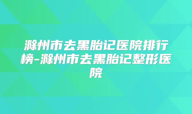 滁州市去黑胎记医院排行榜-滁州市去黑胎记整形医院