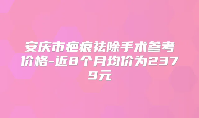 安庆市疤痕祛除手术参考价格-近8个月均价为2379元