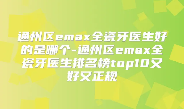 通州区emax全瓷牙医生好的是哪个-通州区emax全瓷牙医生排名榜top10又好又正规