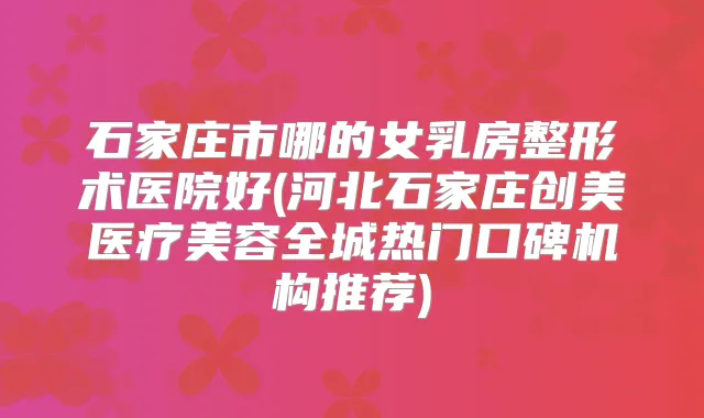 石家庄市哪的女乳房整形术医院好(河北石家庄创美医疗美容全城热门口碑机构推荐)