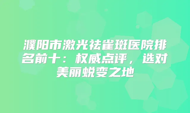 濮阳市激光祛雀斑医院排名前十：点评，选对美丽蜕变之地