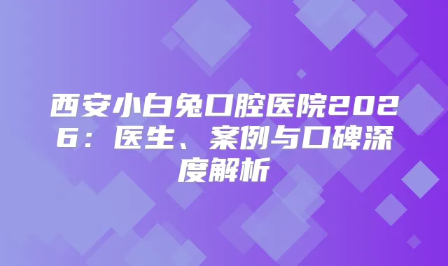 西安小白兔口腔医院2026：医生、案例与口碑深度解析