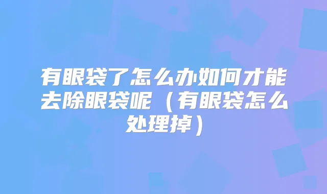 有眼袋了怎么办如何才能去除眼袋呢（有眼袋怎么处理掉）