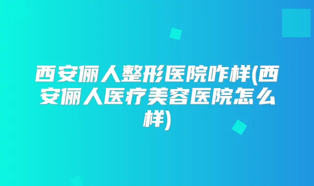 西安俪人整形医院咋样(西安俪人医疗美容医院怎么样)