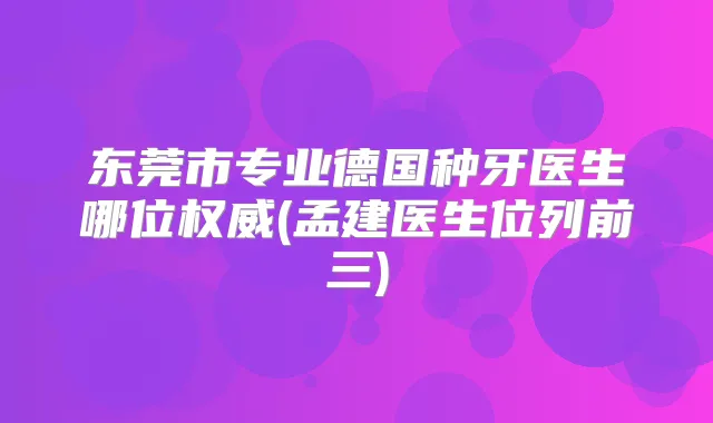 东莞市专业德国种牙医生哪位(孟建医生位列前三)