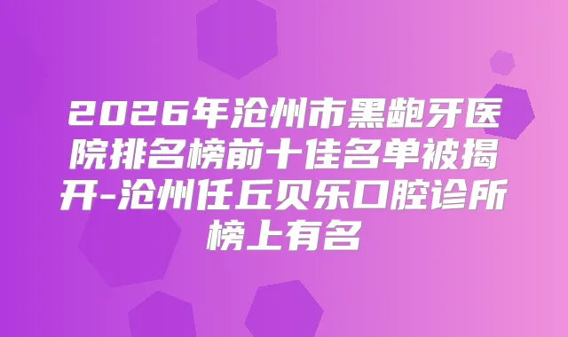 2026年沧州市黑龅牙医院排名榜前十佳名单被揭开-沧州任丘贝乐口腔诊所榜上有名