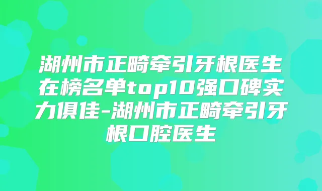 湖州市正畸牵引牙根医生在榜名单top10强口碑实力俱佳-湖州市正畸牵引牙根口腔医生