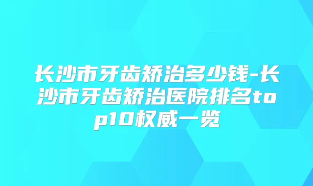长沙市牙齿矫治多少钱-长沙市牙齿矫治医院排名top10一览
