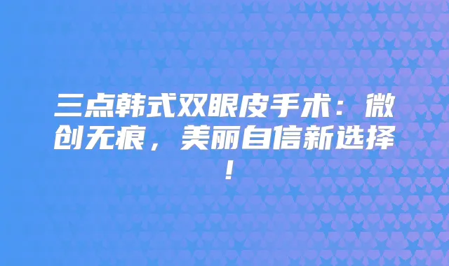 三点韩式双眼皮手术:微创无痕,美丽自信新选择!