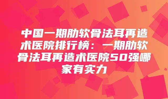 中国一期肋软骨法耳再造术医院排行榜：一期肋软骨法耳再造术医院50强哪家有实力