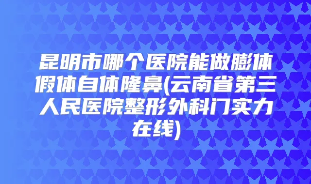 昆明市哪个医院能做膨体假体自体隆鼻(云南省第三人民医院整形外科门实力在线)