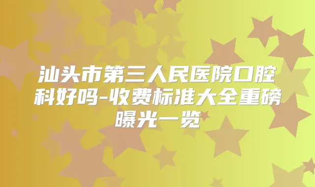 汕头市第三人民医院口腔科好吗-收费标准大全重磅曝光一览