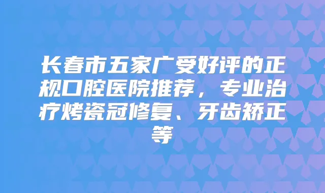 长春市五家广受好评的正规口腔医院推荐，专业烤瓷冠修复、牙齿矫正等