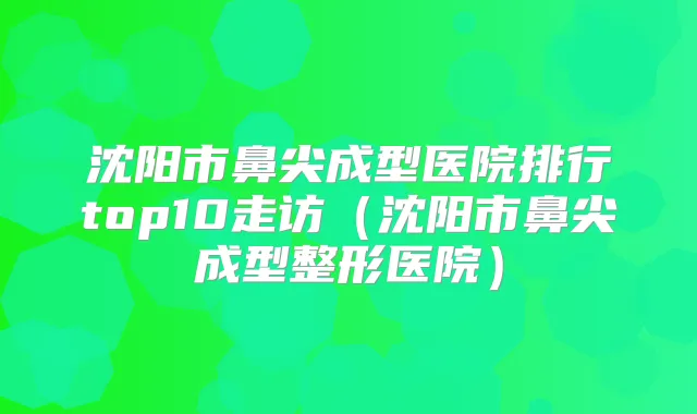 沈阳市鼻尖成型医院排行top10走访(沈阳市鼻尖成型整形医院)