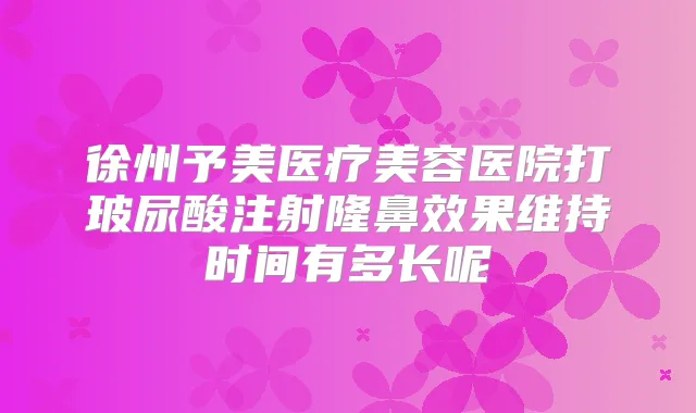 徐州予美医疗美容医院打玻尿酸注射隆鼻效果维持时间有多长呢