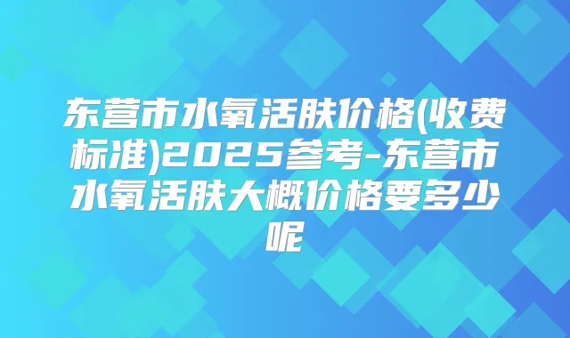 东营市水氧活肤价格(收费标准)2025参考-东营市水氧活肤大概价格要多少呢