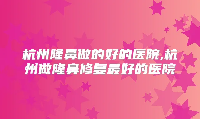 杭州隆鼻做的好的医院,杭州做隆鼻修复好的医院