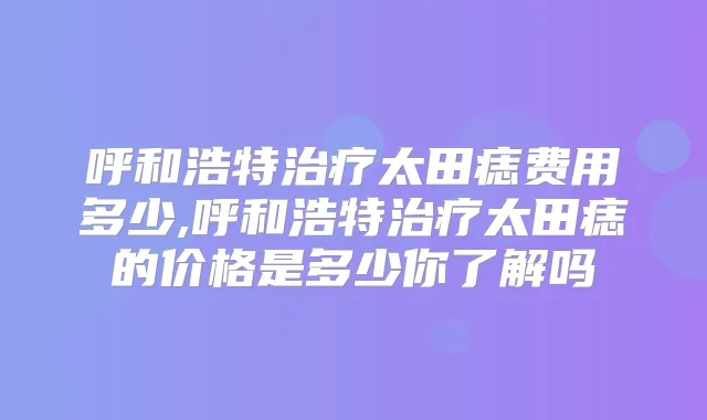 呼和浩特太田痣费用多少,呼和浩特太田痣的价格是多少你了解吗