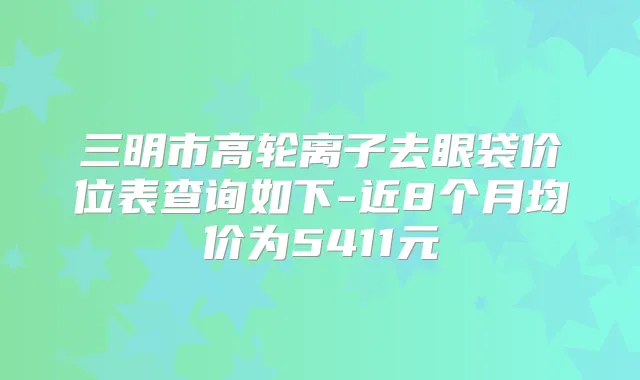 三明市高轮离子去眼袋价位表查询如下-近8个月均价为5411元