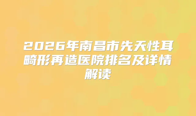 2026年南昌市先天性耳畸形再造医院排名及详情解读