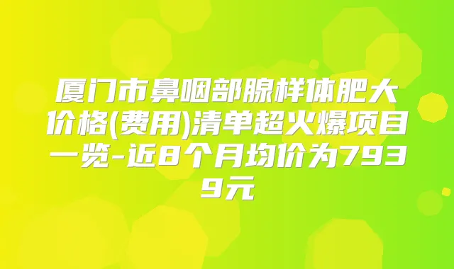 厦门市鼻咽部腺样体肥大价格(费用)清单超火爆项目一览-近8个月均价为7939元