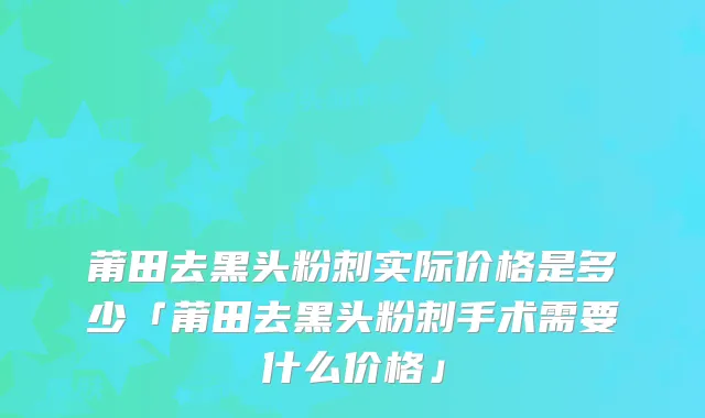 莆田去黑头粉刺实际价格是多少「莆田去黑头粉刺手术需要什么价格」