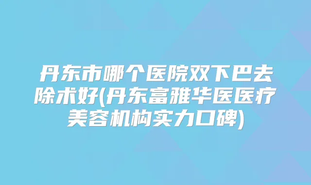 丹东市哪个医院双下巴去除术好(丹东富雅华医医疗美容机构实力口碑)