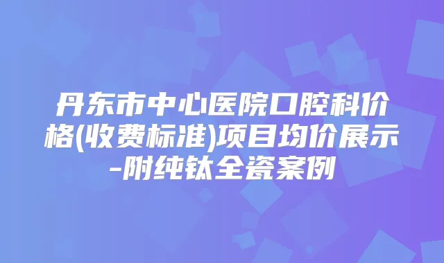 丹东市中心医院口腔科价格(收费标准)项目均价展示-附纯钛全瓷案例
