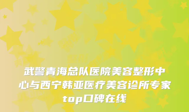 武警青海总队医院美容整形中心与西宁韩亚医疗美容诊所专家top口碑在线