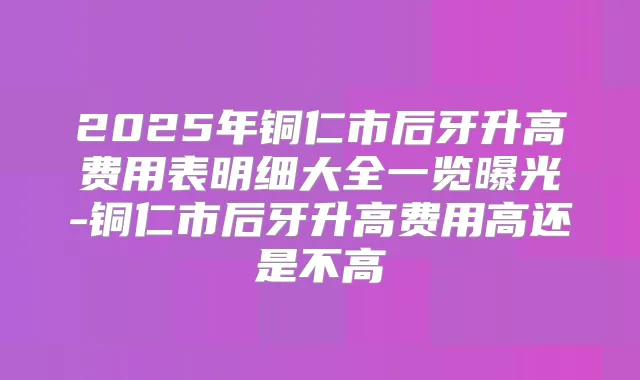 2025年铜仁市后牙升高费用表明细大全一览曝光-铜仁市后牙升高费用高还是不高