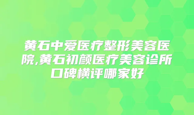 黄石中爱医疗整形美容医院,黄石初颜医疗美容诊所口碑横评哪家好