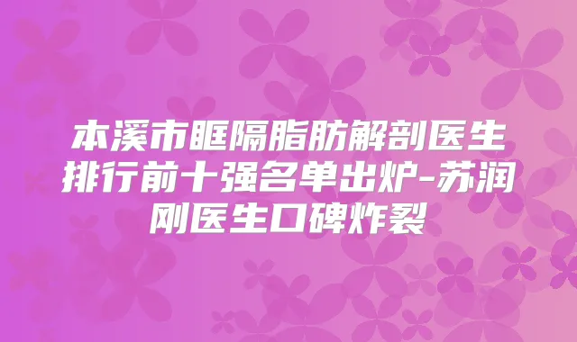 本溪市眶隔脂肪解剖医生排行前十强名单出炉-苏润刚医生口碑炸裂