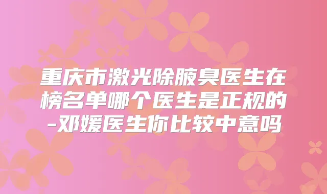 重庆市激光除腋臭医生在榜名单哪个医生是正规的-邓媛医生你比较中意吗