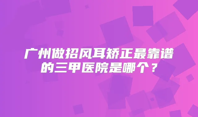 广州做招风耳矫正靠谱的三甲医院是哪个？