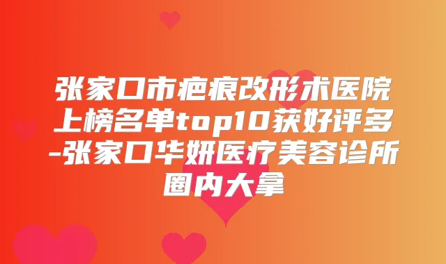 张家口市疤痕改形术医院上榜名单top10获好评多-张家口华妍医疗美容诊所圈内大拿