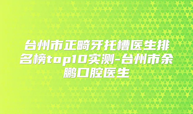 台州市正畸牙托槽医生排名榜top10实测-台州市余鹏口腔医生