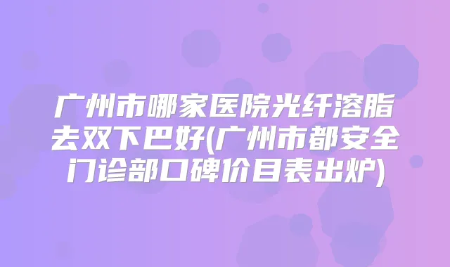 广州市哪家医院光纤溶脂去双下巴好(广州市都安全门诊部口碑价目表出炉)