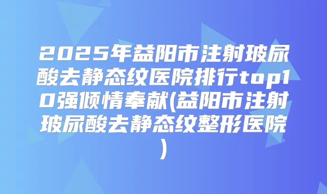 2025年益阳市注射玻尿酸去静态纹医院排行top10强倾情奉献(益阳市注射玻尿酸去静态纹整形医院)