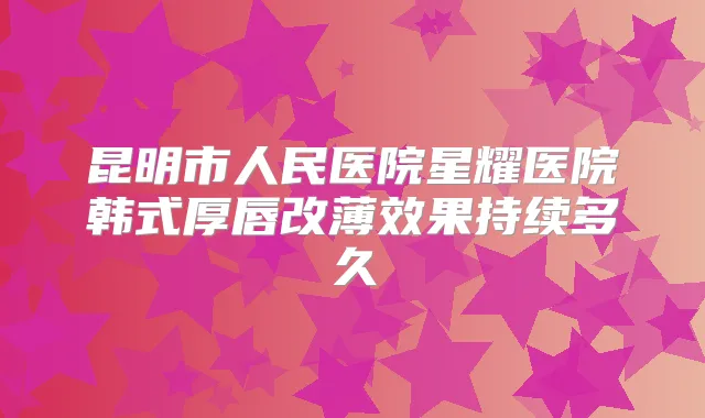 昆明市人民医院星耀医院韩式厚唇改薄效果持续多久